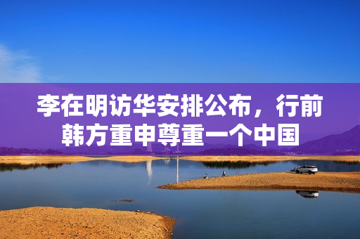 李在明访华安排公布，行前韩方重申尊重一个中国