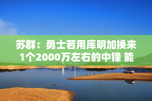 苏群:勇士若用库明加换来1个2000万左右的中锋 能对护筐进行修补 苏群:勇士若用库明加换来1个2000万左右的中锋 能对护筐进行修补