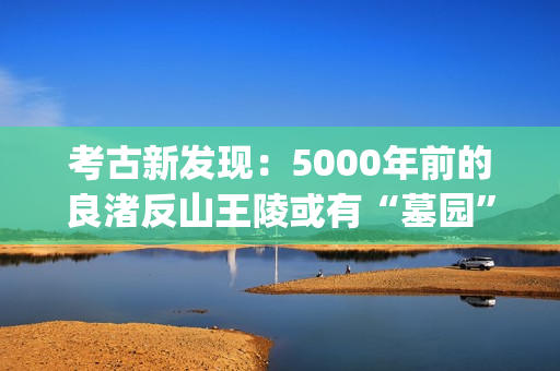 考古新发现：5000年前的良渚反山王陵或有“墓园”(考古新发现揭秘)