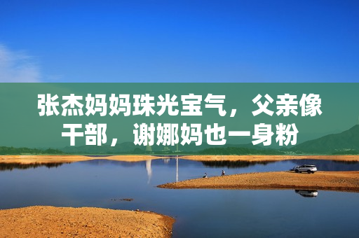 张杰妈妈珠光宝气，父亲像干部，谢娜妈也一身粉