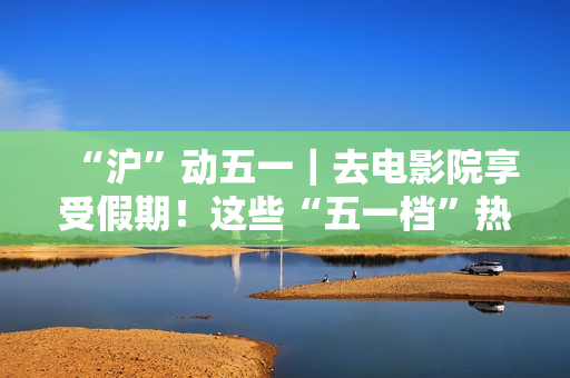 “沪”动五一｜去电影院享受假期！这些“五一档”热门片别错过