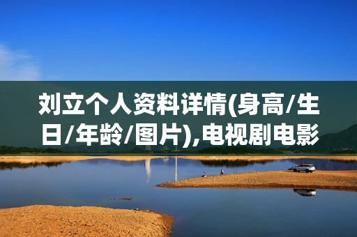刘立个人资料详情(身高/生日/年龄/图片),电视剧电影作品