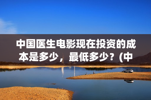 中国医生电影现在投资的成本是多少，最低多少？(中国医生电影预告)