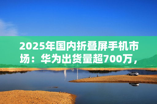 2025年国内折叠屏手机市场：华为出货量超700万，小米沦为Others
