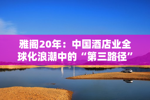 雅阁20年：中国酒店业全球化浪潮中的“第三路径”