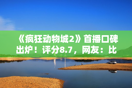 《疯狂动物城2》首播口碑出炉！评分8.7，网友：比千玺那片强多了
