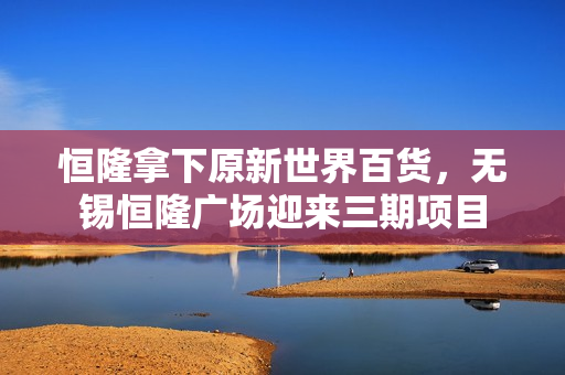 恒隆拿下原新世界百货，无锡恒隆广场迎来三期项目