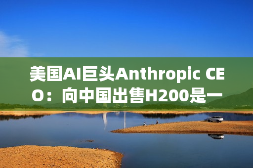 美国AI巨头Anthropic CEO：向中国出售H200是一大错误！应该更严格管制