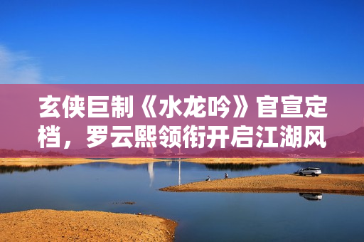 玄侠巨制《水龙吟》官宣定档，罗云熙领衔开启江湖风云