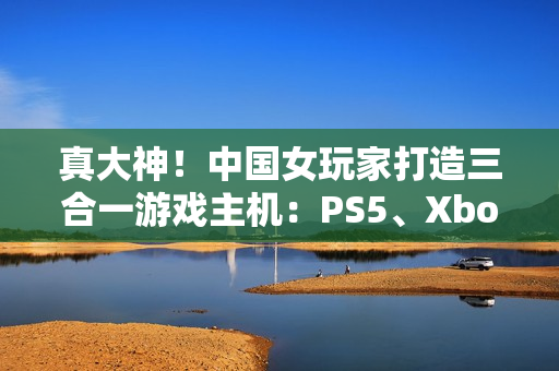 真大神！中国女玩家打造三合一游戏主机：PS5、Xbox Series S、Switch 2首次合体