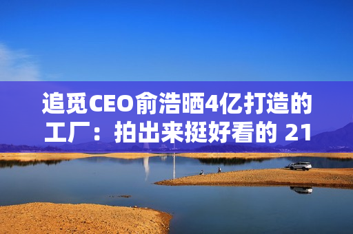 追觅CEO俞浩晒4亿打造的工厂：拍出来挺好看的 21年4个亿对我来说还挺多的