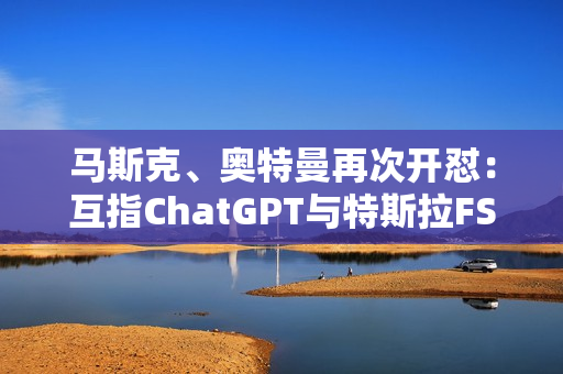 马斯克、奥特曼再次开怼：互指ChatGPT与特斯拉FSD不安全