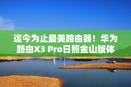 迄今为止最美路由器！华为路由X3 Pro日照金山版体验评测：能打的不仅仅是颜值