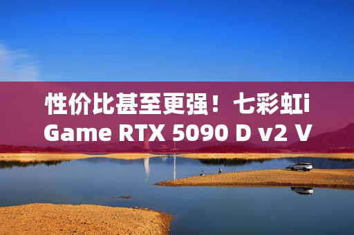 性价比甚至更强！七彩虹iGame RTX 5090 D v2 Vulcan OC 24GB首发评测：领先5080 50%