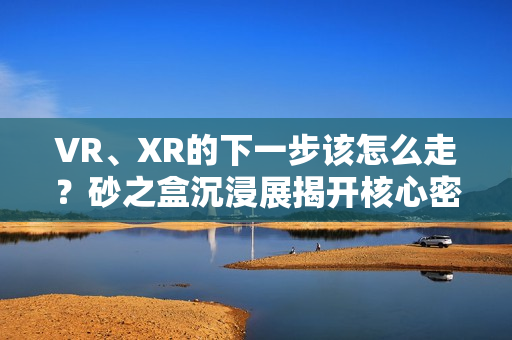 VR、XR的下一步该怎么走？砂之盒沉浸展揭开核心密码（深度观察）