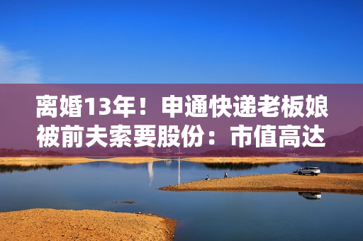 离婚13年！申通快递老板娘被前夫索要股份：市值高达2.8亿元