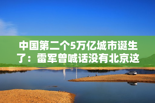 中国第二个5万亿城市诞生了：雷军曾喊话没有北京这片沃土 就没有小米