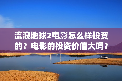 流浪地球2电影怎么样投资的？电影的投资价值大吗？(流浪地球2电影票房)