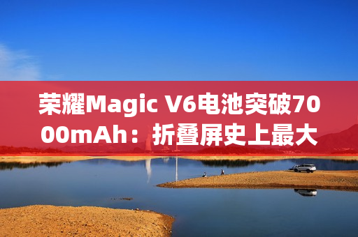 荣耀Magic V6电池突破7000mAh：折叠屏史上最大电量