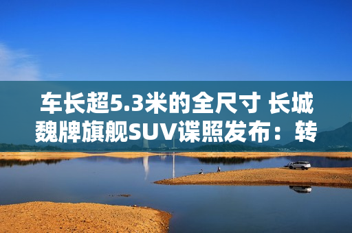 车长超5.3米的全尺寸 长城魏牌旗舰SUV谍照发布：转弯超灵活