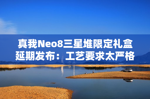 真我Neo8三星堆限定礼盒延期发布：工艺要求太严格 备货未达预期