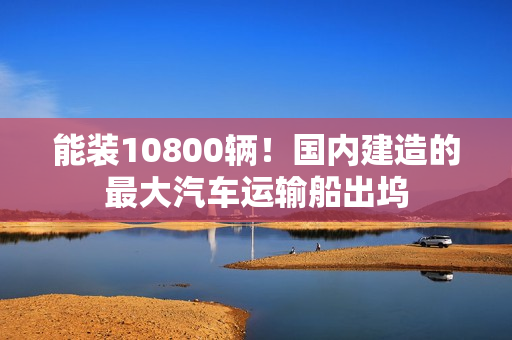 能装10800辆！国内建造的最大汽车运输船出坞