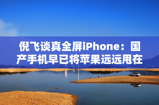 倪飞谈真全屏iPhone：国产手机早已将苹果远远甩在身后