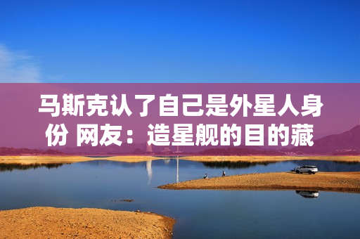 马斯克认了自己是外星人身份 网友：造星舰的目的藏不住了