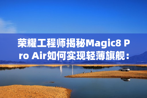 荣耀工程师揭秘Magic8 Pro Air如何实现轻薄旗舰：做了108处的毫米级精雕