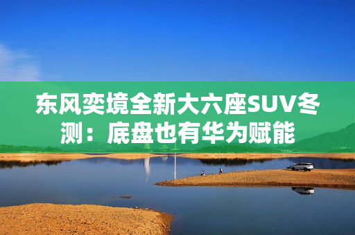 东风奕境全新大六座SUV冬测：底盘也有华为赋能