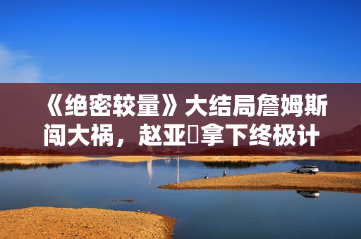 《绝密较量》大结局詹姆斯闯大祸，赵亚苧拿下终极计划只差这一步