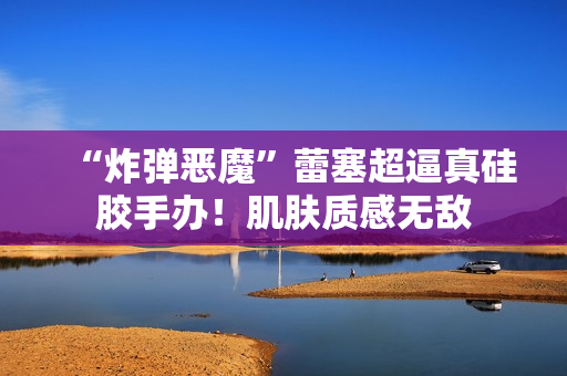 “炸弹恶魔”蕾塞超逼真硅胶手办！肌肤质感无敌