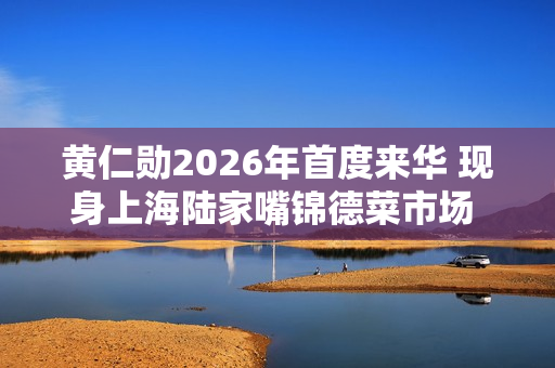 黄仁勋2026年首度来华 现身上海陆家嘴锦德菜市场 沉浸式体验市井风俗