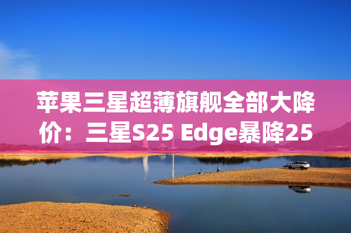 苹果三星超薄旗舰全部大降价：三星S25 Edge暴降2500元