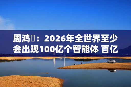 周鸿祎：2026年全世界至少会出现100亿个智能体 百亿级公司在AI领域都算小公司