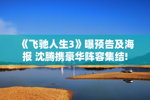 《飞驰人生3》曝预告及海报 沈腾携豪华阵容集结!