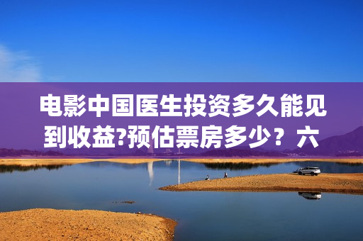 电影中国医生投资多久能见到收益?预估票房多少？六安！(中国电影 中国医生)