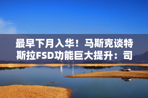 最早下月入华！马斯克谈特斯拉FSD功能巨大提升：司机可在开车时玩手机、睡觉