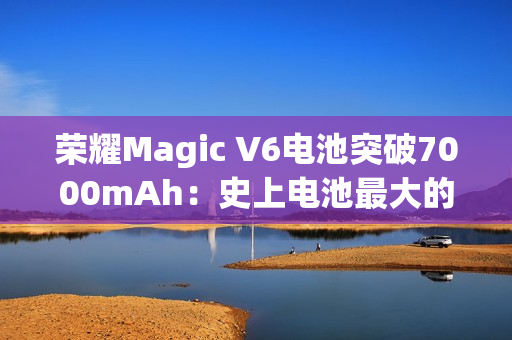 荣耀Magic V6电池突破7000mAh：史上电池最大的折叠屏旗舰来了