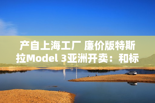 产自上海工厂 廉价版特斯拉Model 3亚洲开卖：和标准版差异巨大