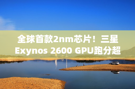 全球首款2nm芯片！三星Exynos 2600 GPU跑分超越高通骁龙8E5