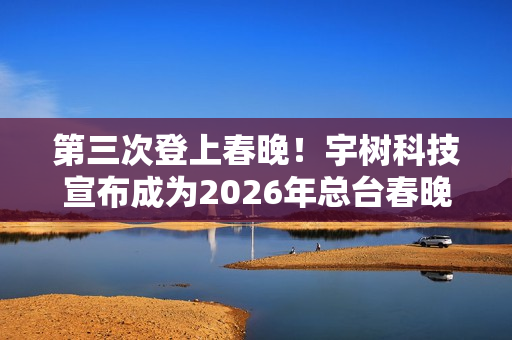 第三次登上春晚！宇树科技宣布成为2026年总台春晚机器人合作伙伴
