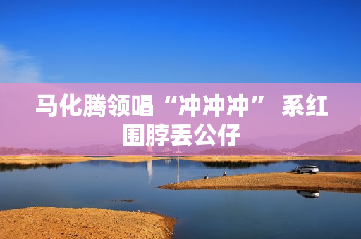 马化腾领唱“冲冲冲” 系红围脖丢公仔