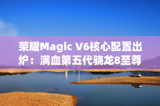 荣耀Magic V6核心配置出炉：满血第五代骁龙8至尊版、支持卫星通信