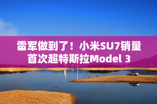 雷军做到了！小米SU7销量首次超特斯拉Model 3