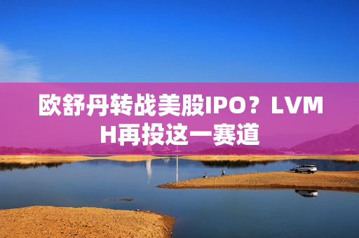 欧舒丹转战美股IPO？LVMH再投这一赛道