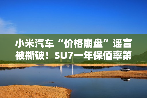 小米汽车“价格崩盘”谣言被撕破！SU7一年保值率第一 网友：这是小米应得的