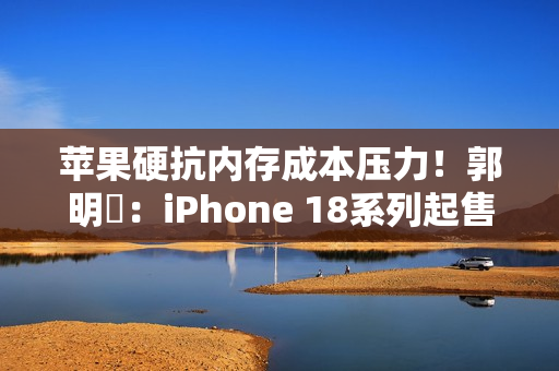 苹果硬抗内存成本压力！郭明錤：iPhone 18系列起售价与前代持平