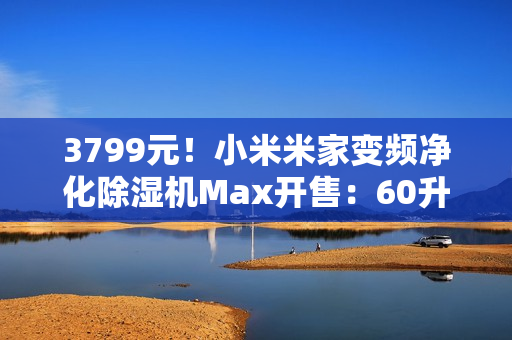 3799元！小米米家变频净化除湿机Max开售：60升/天超高除湿量