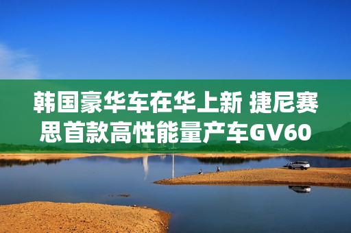 韩国豪华车在华上新 捷尼赛思首款高性能量产车GV60 Magma官图发布 韩国豪华车在华上新 捷尼赛思首款高性能量产车GV60 Magma官图发布